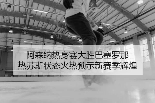 阿森纳热身赛大胜巴塞罗那 热苏斯状态火热预示新赛季辉煌