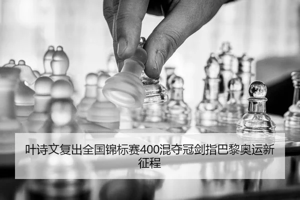 叶诗文复出全国锦标赛400混夺冠剑指巴黎奥运新征程